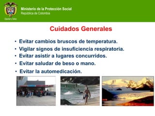 Ministerio de la Protección Social
República de Colombia
Cuidados Generales
• Evitar cambios bruscos de temperatura.
• Evitar saludar de beso o mano.
• Vigilar signos de insuficiencia respiratoria.
• Evitar asistir a lugares concurridos.
• Evitar la automedicación.
 