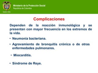 Ministerio de la Protección Social
República de Colombia
Complicaciones
Dependen de la reacción inmunológica y se
presentan con mayor frecuencia en los extremos de
la vida.
• Neumonía bacteriana.
• Síndrome de Reye.
• Miocarditis.
• Agravamiento de bronquitis crónica o de otras
enfermedades pulmonares.
 