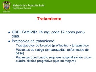 Ministerio de la Protección Social
República de Colombia
Tratamiento
 OSELTAMIVIR. 75 mg. cada 12 horas por 5
días.
 Protocolos de tratamiento:
– Trabajadores de la salud (profiláctico y terapéutico)
– Pacientes de riesgo (embarazadas, enfermedad de
base)
– Pacientes cuyo cuadro requiere hospitalización o con
cuadro cllinico progresivo (que no mejora).
 