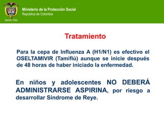 Ministerio de la Protección Social
República de Colombia
Tratamiento
En niños y adolescentes NO DEBERÁ
ADMINISTRARSE ASPIRINA, por riesgo a
desarrollar Síndrome de Reye.
Para la cepa de Influenza A (H1/N1) es efectivo el
OSELTAMIVIR (Tamiflú) aunque se inicie después
de 48 horas de haber iniciado la enfermedad.
 