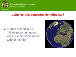 Ministerio de la Protección Social
República de Colombia
¿Que es una pandemia de Influenza?
 Es una epidemia de
influenza con un nuevo
virus que se disemina en
todo el mundo.
 