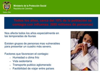 Ministerio de la Protección Social
República de Colombia
Influenza impacto
Nos afecta todos los años especialmente en
las temporadas de lluvias
Existen grupos de personas mas vulnerables
para presentar un cuadro más severo.
Factores que favorecen el contagio:
– Humedad o clima frío
– Vida sedentaria
– Transporte publico aglomerado
– Factibilidad de viajar entre países
Todos los años, cerca del 10% de la población se
contagia con influenza. (600 millones de personas)
 