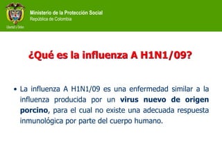 Ministerio de la Protección Social
República de Colombia
¿Qué es la influenza A H1N1/09?
• La influenza A H1N1/09 es una enfermedad similar a la
influenza producida por un virus nuevo de origen
porcino, para el cual no existe una adecuada respuesta
inmunológica por parte del cuerpo humano.
 