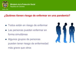 Ministerio de la Protección Social
República de Colombia
¿Quiénes tienen riesgo de enfermar en una pandemia?
 Todos están en riesgo de enfermar
 Las personas pueden enfermar en
forma simultánea
 Algunos grupos de personas
pueden tener riesgo de enfermedad
más grave que otros
 