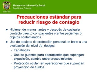 Ministerio de la Protección Social
República de Colombia
Precauciones estándar para
reducir riesgo de contagio
 Higiene de manos, antes y después de cualquier
contacto directo con pacientes y entre pacientes o
objetos contaminados.
 Uso de equipos de protección personal en base a una
evaluación del nivel de riesgos
– Tapabocas
– Uso de guantes para operaciones que supongan
exposición, cambio entre procedimientos.
– Protección ocular en operaciones que supongan
proyección de fluidos
 