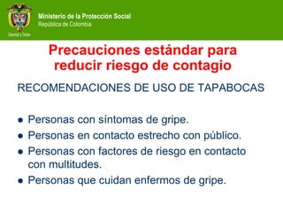 Ministerio de la Protección Social
República de Colombia
Precauciones estándar para
reducir riesgo de contagio
RECOMENDACIONES DE USO DE TAPABOCAS
 Personas con síntomas de gripe.
 Personas en contacto estrecho con público.
 Personas con factores de riesgo en contacto
con multitudes.
 Personas que cuidan enfermos de gripe.
 
