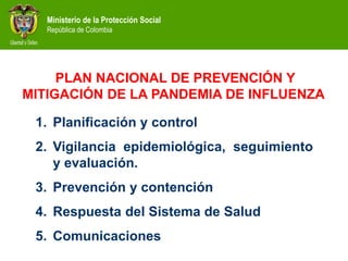 Ministerio de la Protección Social
República de Colombia
1. Planificación y control
2. Vigilancia epidemiológica, seguimiento
y evaluación.
3. Prevención y contención
4. Respuesta del Sistema de Salud
5. Comunicaciones
PLAN NACIONAL DE PREVENCIÓN Y
MITIGACIÓN DE LA PANDEMIA DE INFLUENZA
 