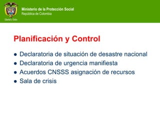Ministerio de la Protección Social
República de Colombia
Planificación y Control
 Declaratoria de situación de desastre nacional
 Declaratoria de urgencia manifiesta
 Acuerdos CNSSS asignación de recursos
 Sala de crisis
 