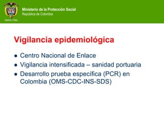 Ministerio de la Protección Social
República de Colombia
Vigilancia epidemiológica
 Centro Nacional de Enlace
 Vigilancia intensificada – sanidad portuaria
 Desarrollo prueba específica (PCR) en
Colombia (OMS-CDC-INS-SDS)
 