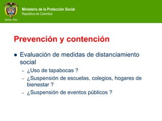 Ministerio de la Protección Social
República de Colombia
Prevención y contención
 Evaluación de medidas de distanciamiento
social
– ¿Uso de tapabocas ?
– ¿Suspensión de escuelas, colegios, hogares de
bienestar ?
– ¿Suspensión de eventos públicos ?
 