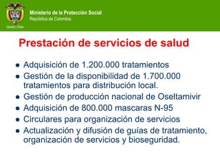 Ministerio de la Protección Social
República de Colombia
Prestación de servicios de salud
 Adquisición de 1.200.000 tratamientos
 Gestión de la disponibilidad de 1.700.000
tratamientos para distribución local.
 Gestión de producción nacional de Oseltamivir
 Adquisición de 800.000 mascaras N-95
 Circulares para organización de servicios
 Actualización y difusión de guías de tratamiento,
organización de servicios y bioseguridad.
 