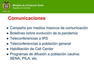 Ministerio de la Protección Social
República de Colombia
Comunicaciones
 Campaña por medios masivos de comunicación
 Boletines sobre evolución de la pandemia
 Teleconferencias a IPS
 Teleconferencias a población general
 Habilitación de Call Center
 Programas de difusión a población cautiva:
SENA, PILA, etc.
 