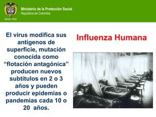 Ministerio de la Protección Social
República de Colombia
El virus modifica sus
antígenos de
superficie, mutación
conocida como
“flotación antagónica”
producen nuevos
subtítulos en 2 o 3
años y pueden
producir epidemias o
pandemias cada 10 o
20 años.
Influenza Humana
 