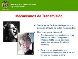 Ministerio de la Protección Social
República de Colombia
Mecanismos de Transmisión
 Se transmite fácilmente de persona a
persona a través de la tos y estornudos.
 Una persona se infecta al
– Respirar gotitas que contienen el virus
producidas cuando una persona
infectada habla, tose o estornuda
(contacto a menos de 1 metro de
distancia)
– Tocar una persona infectada o
superficies contaminadas con el virus y
llevarse las manos a la cara
 