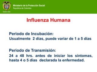 Ministerio de la Protección Social
República de Colombia
Periodo de Incubación:
Usualmente 2 días, puede variar de 1 a 5 días
Periodo de Transmisión:
24 a 48 hrs. antes de iniciar los síntomas,
hasta 4 o 5 días declarada la enfermedad.
Influenza Humana
 