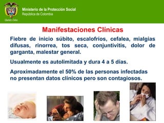 Ministerio de la Protección Social
República de Colombia
Manifestaciones Clínicas
Fiebre de inicio súbito, escalofríos, cefalea, mialgias
difusas, rinorrea, tos seca, conjuntivitis, dolor de
garganta, malestar general.
Usualmente es autolimitada y dura 4 a 5 días.
Aproximadamente el 50% de las personas infectadas
no presentan datos clínicos pero son contagiosos.
 