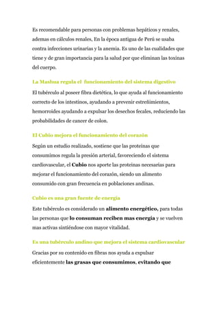 Es recomendable para personas con problemas hepáticos y renales,
ademas en cálculos renales, En la época antigua de Perú se usaba
contra infecciones urinarias y la anemia. Es uno de las cualidades que
tiene y de gran importancia para la salud por que eliminan las toxinas
del cuerpo.
La Mashua regula el funcionamiento del sistema digestivo
El tubérculo al poseer fibra dietética, lo que ayuda al funcionamiento
correcto de los intestinos, ayudando a prevenir estreñimientos,
hemorroides ayudando a expulsar los desechos fecales, reduciendo las
probabilidades de cancer de colon.
El Cubio mejora el funcionamiento del corazón
Según un estudio realizado, sostiene que las proteinas que
consumimos regula la presión arterial, favoreciendo el sistema
cardiovascular, el ​Cubio​ nos aporte las proteinas necesarias para
mejorar el funcionamiento del corazón, siendo un alimento
consumido con gran frecuencia en poblaciones andinas.
Cubio es una gran fuente de energía
Este tubérculo es considerado un​ alimento energético,​ para todas
las personas que ​lo consuman reciben mas energía​ y se vuelven
mas activas sintiéndose con mayor vitalidad.
Es una tubérculo andino que mejora el sistema cardiovascular
Gracias por su contenido en fibras nos ayuda a expulsar
eficientemente ​las grasas que consumimos​, ​evitando que
 