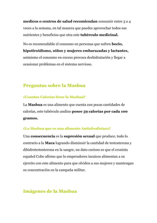 medicos o centros de salud recomiendan​ consumir entre 3 a 4
veces a la semana, en tal manera que puedes aprovechar todos sus
nutrientes y beneficios que otra este ​tubérculo medicinal.
No es recomendable el consumo en personas que sufren ​bocio,
hipotiroidismo, niños y mujeres embarazadas y lactantes,
asimismo el consumo en exceso provoca deshidratación y llegar a
ocasionar problemas en el sistema nervioso.
Preguntas sobre la Mashua
¿Cuantas Calorías tiene la Mashua?
La ​Mashua​ es una alimento que cuenta con pocas cantidades de
calorías, este tubérculo andino ​posee 59 calorías por cada 100
gramos.
¿La Mashua que es una alimento Antiafrodisíaco?
Una​ consecuencia​ es la​ supresión sexual​ que produce, todo lo
contrario a la​ Maca​ logrando disminuir la cantidad de testosterona y
dihidrotestosterona en la sangre, un dato curioso es que el cronista
español Cobo afirmo que lo emperadores incaicos alimentan a su
ejercito con este alimento para que olviden a sus mujeres y mantengan
su concentración en la campaña militar.
Imágenes de la Mashua
 