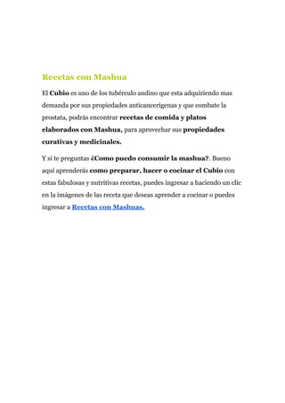 Recetas con Mashua
El ​Cubio​ es uno de los tubérculo andino que esta adquiriendo mas
demanda por sus propiedades anticancerígenas y que combate la
prostata, podrás encontrar ​recetas de comida y platos
elaborados con Mashua,​ para aprovechar sus ​propiedades
curativas y medicinales.
Y si te preguntas ​¿Como puedo consumir la mashua?​. Bueno
aquí aprenderás ​como preparar, hacer o cocinar el Cubio​ con
estas fabulosas y nutritivas recetas, puedes ingresar a haciendo un clic
en la imágenes de las receta que deseas aprender a cocinar o puedes
ingresar a​ ​Recetas con Mashuas.
 