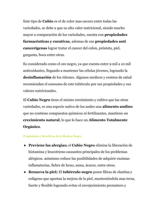 Este tipo de ​Cubio ​es el de color mas oscuro entre todas las
variedades, se debe a que su alto valor nutricional, siendo mucho
mayor a comparación de los variedades, cuenta con ​propiedades
farmacéuticas y curativas​, ademas de sus ​propiedades anti
cancerígenas​ lograr tratar el cancer del colon, próstata, piel,
garganta, boca entre otras.
Es considerado como el oro negro, ya que cuenta entre 9 mil a 10 mil
antioxidantes, llegando a mantener las células jóvenes, logrando la
desinflamación​ de los riñones. Algunos medicos y centros de salud
recomiendan el consumo de este tubérculo por sus propiedades y sus
valores nutricionales.
El ​Cubio​ ​Negro ​tiene el mismo crecimiento y cultivo que las otras
variedades, es una especie nativa de los andes una ​alimento andino
que no contiene compuestos químicos ni fertilizantes, mantiene un
crecimiento natural​, lo que lo hace un ​Alimento Totalmente
Orgánico​.
Propiedades y Beneficios de la Mashua Negra:
● Previene las alergias;​ el ​Cubio Negro ​elimina la liberación de
histamina y leucotrieno causantes principales de los problemas
alérgicos. asimismo reduce las posibilidades de adquirir enzimas
inflamatorias, fiebre de heno, asma, ácaros, entre otros.
● Renueva la piel; ​El​ tubérculo negro​ posee fibras de elastina y
colágeno que aportan la mejora de la piel, manteniéndola mas tersa,
fuerte y flexible logrando evitar el envejecimiento prematuro y
 