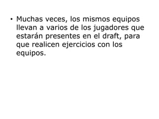 Muchas veces, los mismos equipos llevan a varios de los jugadores que estarán presentes en el draft, para que realicen ejercicios con los equipos. 