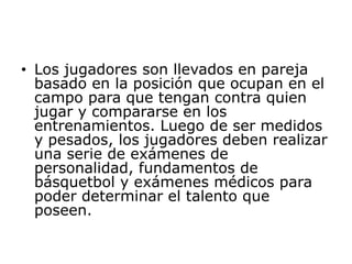 Los jugadores son llevados en pareja basado en la posición que ocupan en el campo para que tengan contra quien jugar y compararse en los entrenamientos. Luego de ser medidos y pesados, los jugadores deben realizar una serie de exámenes de personalidad, fundamentos de básquetbol y exámenes médicos para poder determinar el talento que poseen. 
