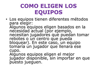 Los equipos tienen diferentes métodos para elegir: Algunos equipos eligen basados en la necesidad actual (por ejemplo, necesitan jugadores que puedan tomar rebotes o un centro que pueda bloquear). En este caso, un equipo tomaría un jugador que llenara ese cupo. Algunos equipos eligen el mejor jugador disponible, sin importar en que puesto jueguen.COMO ELIGEN LOS EQUIPOS