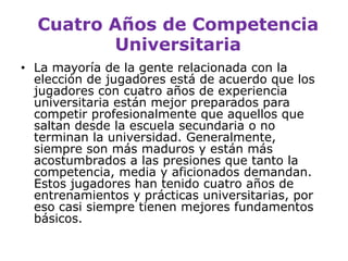 Cuatro Años de Competencia UniversitariaLa mayoría de la gente relacionada con la elección de jugadores está de acuerdo que los jugadores con cuatro años de experiencia universitaria están mejor preparados para competir profesionalmente que aquellos que saltan desde la escuela secundaria o no terminan la universidad. Generalmente, siempre son más maduros y están más acostumbrados a las presiones que tanto la competencia, media y aficionados demandan. Estos jugadores han tenido cuatro años de entrenamientos y prácticas universitarias, por eso casi siempre tienen mejores fundamentos básicos. 