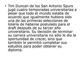 Tim Duncan de los San Antonio Spurs jugó cuatro temporadas universitarias a pesar que todo el mundo estaba de acuerdo que igualmente hubiera sido una de las primeras selecciones de lotería de haberse postulado para el draft después de su tercer año universitario. Su decisión de terminar su carrera universitaria no sólo le dio la oportunidad de crecer, sino que también le permitió completar sus estudios para poder obtener su diploma. 