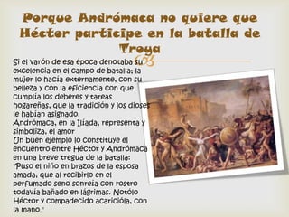 Porque Andrómaca no quiere que
 Héctor participe en la batalla de
              Troya
                                   
Si el varón de esa época denotaba su
excelencia en el campo de batalla; la
mujer lo hacía externamente, con su
belleza y con la eficiencia con que
cumplía los deberes y tareas
hogareñas, que la tradición y los dioses
le habían asignado.
Andrómaca, en la Ilíada, representa y
simboliza, el amor
Un buen ejemplo lo constituye el
encuentro entre Héctor y Andrómaca
en una breve tregua de la batalla:
"Puso el niño en brazos de la esposa
amada, que al recibirlo en el
perfumado seno sonreía con rostro
todavía bañado en lágrimas. Notólo
Héctor y compadecido acaricióla, con
la mano."
 