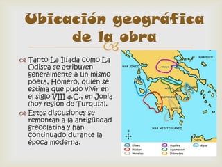 Ubicación geográfica
      de la obra
                          
 Tanto La Ilíada como La
  Odisea se atribuyen
  generalmente a un mismo
  poeta, Homero, quien se
  estima que pudo vivir en
  el siglo VIII a.C., en Jonia
  (hoy región de Turquía).
 Estas discusiones se
  remontan a la antigüedad
  grecolatina y han
  continuado durante la
  época moderna.
 