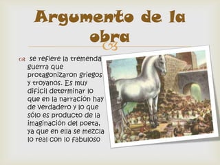 Argumento de la
         obra
          
 se refiere la tremenda
  guerra que
  protagonizaron griegos
  y troyanos. Es muy
  difícil determinar lo
  que en la narración hay
  de verdadero y lo que
  sólo es producto de la
  imaginación del poeta,
  ya que en ella se mezcla
  lo real con lo fabuloso
 