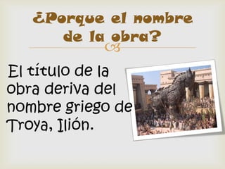 ¿Porque el nombre
      de la obra?
            
El título de la
obra deriva del
nombre griego de
Troya, Ilión.
 