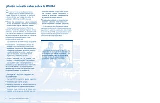 ¿Quién necesita saber sobre la OSHA? 
Casi todo el mundo en los Estados Unidos 
trabaja o tiene un familiar inmediato que 
trabaja. Si usted es un empleador, un empleado 
o tiene un familiar que trabaja, debe saber de 
qué trata la OSHA. La Ley OSH abarca a: 
■ Todos los empleadores y sus empleados 
en los 50 estados y todos los territorios y 
jurisdicciones bajo la autoridad federal. 
Estas jurisdicciones incluyen el Distrito de 
Columbia, Puerto Rico, las Islas Vírgenes, Samoa 
Americana, la Isla de Johnston, la Zona del Canal 
y las Tierras de la Plataforma Continental Exterior, 
tal como se definen en la Ley sobre las Tierras de 
la Plataforma Continental Exterior (Outer 
Continental Shelf Lands Act). 
La cobertura de la OSHA incluye lo siguiente: 
■ Empleadores y empleados en campos tan 
variados como manufactura, construcción, 
estibadores, construcción, desmantelamiento 
y reparación de buques, agricultura, derecho 
y medicina, obras de caridad y ayuda en 
casos de desastres, movimiento obrero 
organizado y enseñanza privada. 
■ Grupos religiosos en la medida que 
empleen a trabajadores para fines seglares. 
La Ley OSH cubre a los empleadores y 
empleados ya sea directamente por intermedio 
de la OSHA federal o un programa estatal 
aprobado por la OSHA (vea la sección sobre 
Programas Estatales, en la página 8). 
¿Excluye la Ley OSH a alguien de 
su cobertura? 
La Ley OSH no cubre los grupos siguientes: 
■ Empleados por cuenta propia. 
■ Miembros inmediatos de familias dedicadas a 
la agricultura que no empleen obreros ajenos. 
■ Empleados cuyas condiciones de trabajo están 
reguladas por otras agencias federales bajo otros 
estatutos federales. Entre estos figuran 
los mineros, ciertos camioneros y 
obreros de ferrocarril y trabajadores de 
la industria de energía atómica. 
■ Empleados públicos en los gobiernos 
estatales y locales. (Vea la sección 
sobre Programas Estatales, página 8). 
En los casos en que otra agencia federal 
regula las condiciones de trabajo que afectan a la 
seguridad y la salud en una industria determinada, 
las normas de la OSHA siguen aplicándose si las 
regulaciones de la otra agencia no resuelven 
condiciones de trabajo específicas. 
Conforme se define en la Ley OSH, un 
empleador es cualquier “persona dedicada 
a un negocio que afecte al comercio y que 
tenga empleados, pero no incluye a los 
Estados Unidos ni ningún Estado o 
subdivisión política de un Estado.” 
6 Todo Lo Que Debe Saber Sobre la OSHA 
 