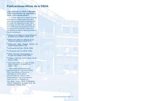 Publicaciones Afines de la OSHA 
¿Ha publicado la OSHA materiales 
sobre regulaciones de seguridad y 
salud y otros temas afines? 
Sí. La OSHA dispone de un extenso programa 
de publicaciones. Usted puede recibir copias 
individuales gratis escribiendo al departamento 
del trabajo, U.S. Department of Labor, OSHA 
Publications, P.O. Box 37535, Washington, DC 
20013-7535. Envíe una etiqueta con su propia 
dirección junto con su solicitud. Estas y otras 
publicaciones de OSHA se hallan disponibles en 
línea en www.osha.gov. 
■ Exposición a Patógenos Transmitidos por 
la Sangre en el Trabajo (OSHA 3134) 
■ Información sobre los Riesgos de los 
Productos Químicos (OSHA 3117) 
■ Información sobre Riesgos Normas de 
Cumplimiento (OSHA 3116) 
■ La Ecuación del Color (OSHA 3155) 
■ La Ecuación del Frío (OSHA 3158) 
■ OSHA Derechos del Empleado en 
el Lugar de Trabajo (OSHA 3049) 
■ Protéjase Contra los Rayos Dañinos del Sol 
(OSHA 3168) 
■ Usted Tiene el Derecho a un Lugar de Trabajo 
Seguro y Saludable. ¡Lo Establece la Ley! 
(OSHA 3167) 
Usted también puede obtener otras 
publicaciones de U.S. Government Printing 
Office, Superintendent of Documents, 
Washington, DC 20402; teléfono: 
(202) 512–1800; fax: (202) 512–2250. 
Puede obtener en línea un Formulario de 
Pedido de la GPO en www.osha.gov. 
Vea News Room, OSHA Publications, 
“OSHA Publications Available from the 
Government Printing Office.” 
Publicaciones Afines de la OSHA 41 
 