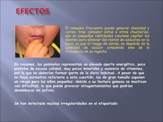 El consumo frecuente puede generar obesidad y caries, tras consumir éstas y otras chucherías, aún en pequeñas cantidades conviene cepillar los dientes para eliminar los restos de azúcares en la boca; ya que el riesgo de caries, no depende de la cantidad de azúcar consumido sino de la frecuencia de su ingesta. En resumen, las gominolas representan un elevado aporte energético, poca proteína de escasa calidad, muy pocos minerales y ausencia de vitaminas, por lo que no deberían formar parte de la dieta habitual. A pesar de que no haya normativa referente a esta cuestión, las de gran tamaño suponen un riesgo para los niños pequeños: debido a su textura gomosa se mastican con dificultad, lo que puede provocar atragantamientos que podrían desembocar en asfixia.  Se han detectado muchas irregularidades en el etiquetado: 