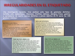 Una investigación reciente, tras analizar ocho tipos de gominolas distintas: botellas cola, melocotones, tiburones, frutitas, delicias, dulcipica fresa, gomitas y zarzamoras de cuatro marcas distintas y precio idéntico (0,72 euros los 100 gramos) concluye: FRUTITAS BRILLO Denominación: “Caramelos de goma”. Forma de diferentes frutas de pequeño tamaño: fresa, plátano, pera, naranja y piña, en color rojo, amarillo, verde, anaranjado y morado, respectivamente. Las únicas que cumplen con la normativa. Su contenido en glucosa, el más bajo (1,9%). No contiene grasa. Usa cuatro colorantes: tartracina (E-102), amarillo anaranjado (E- 110), azorrubina (E-122) y azul patente V (E-131). Este último es el único no azoico (con posibles efectos secundarios). BOTELLAS COLA Forma de botellas de color verde y marr ó n, recubiertas de az ú car.  Incumple la norma de etiquetado: no se le puede asignar una denominaci ó n de venta ni lista de ingredientes, al poseer varias en su etiquetado. Y no indica modo de conservaci ó n.  El porcentaje de glucosa m á s elevado (20%). Emplea dos colorantes: amarillo de quinole í na (E-104) y azul patente V (E-131). Ninguno de estos colorantes es azoico (con posibles efectos secundarios). MELOCOTONES Forma de corazón de dos colores rojo y anaranjado, recubiertas de azúcar. Incumple la norma de etiquetado, al no poder asignársele una denominación ni una lista de ingredientes al producto envasado. No informa del modo de conservación. El de más proteína (6,9%). No contiene grasa. Una de las de menor valor energético (352cal/100 gr). Emplea dos colorantes: amarillo de quinoleína (E-104) y rojo cochinilla A (E-124), éste último azoico (con posibles efectos secundarios). TIBURONES BRILLO Forma de tiburón en color amarillo, rojo, verde, azul y anaranjado. Incumple la norma de etiquetado por no poder asignársele una denominación de venta ni una lista de ingredientes y por no señalar el modo de conservación. Contenido en sacarosa y fructosa, de los más bajos (29,9% y 0,5%, respectivamente). No contiene grasas. Usa tres colorantes: amarillo anaranjado S (E-110), rojo cochinilla A (E-124) y azul patente V (E-131). Sólo el último no es azoico (con efectos secundarios). 
