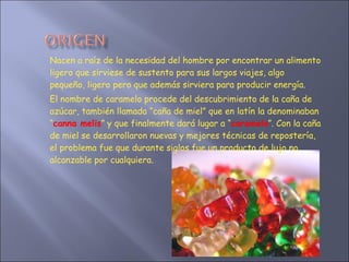 Nacen a raíz de la necesidad del hombre por encontrar un alimento ligero que sirviese de sustento para sus largos viajes, algo pequeño, ligero pero que además sirviera para producir energía.  El nombre de caramelo procede del descubrimiento de la caña de azúcar, también llamada “caña de miel” que en latín la denominaban “ canna melis ” y que finalmente dará lugar a “ caramelo ”. Con la caña de miel se desarrollaron nuevas y mejores técnicas de repostería, el problema fue que durante siglos fue un producto de lujo no alcanzable por cualquiera. 