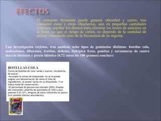 El consumo frecuente puede generar obesidad y caries, tras consumir estas y otras chucherías, aún en pequeñas cantidades conviene cepillar los dientes para eliminar los restos de azúcares en la boca; ya que el riesgo de caries, no depende de la cantidad de azúcar consumido sino de la frecuencia de su ingesta. Una investigación reciente, tras analizar ocho tipos de gominolas distintas: botellas cola, melocotones, tiburones, frutitas, delicias, dulcipica fresa, gomitas y zarzamoras de cuatro marcas distintas y precio idéntico (0,72 euros los 100 gramos) concluye: BOTELLAS COLA Forma de botellas de color verde y marr ó n, recubiertas de az ú car.  Incumple la norma de etiquetado: no se le puede asignar una denominaci ó n de venta ni lista de ingredientes, al poseer varias en su etiquetado. Y no indica modo de conservaci ó n.  El porcentaje de glucosa m á s elevado (20%). Emplea dos colorantes: amarillo de quinole í na (E-104) y azul patente V (E-131). Ninguno de estos colorantes es azoico (con posibles efectos secundarios). 