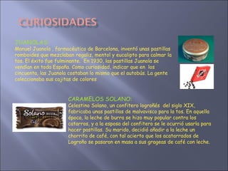 JUANOLAS:  Manuel Juanola , farmacéutico de Barcelona, inventó unas pastillas romboides que mezclaban regaliz, mentol y eucalipto para calmar la tos. El éxito fue fulminante.  En 1930, las pastillas Juanola se vendían en toda España. Como curiosidad, indicar que en  los cincuenta, las Juanola costaban lo mismo que el autobús. La gente   coleccionaba sus cajitas de colores CARAMELOS SOLANO:  Celestino Solano, un confitero logroñés  del siglo XIX, fabricaba unas pastillas de malvavisco para la tos. En aquella época, la leche de burra se hizo muy popular contra los catarros, y a la esposa del confitero se le ocurrió usarla para hacer pastillas. Su marido, decidió añadir a la leche un chorrito de café, con tal acierto que los acatarrados de Logroño se pasaron en masa a sus grageas de café con leche. 