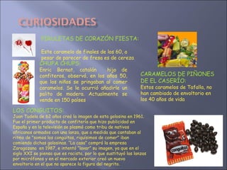 LOS CONGUITOS: Juan Tudela de 62 años creó la imagen de esta golosina en 1961. Fue el primer producto de confitería que hizo publicidad en España y en la televisión se plasmó como tribu de nativos africanos armados con una lanza, que a medida que cantaban al ritmo de "somos los conguitos, riquísimos de comer" iban comiendo dichas golosinas. “La casa” compró la empresa Zaragozana  en 1987, e intentó “lavar” su imagen, ya que en el siglo XXI se piensa que es racista, por lo que sustituyó las lanzas por micrófonos y en el mercado exterior creó un nuevo envoltorio en el que no aparece la figura del negrito. CHUPA CHUPS:  Enric Bernat, catalán  hijo de confiteros, observó, en los años 50, que los niños se pringaban al comer caramelos. Se le ocurrió añadirle un palito de madera. Actualmente se vende en 150 países PIRULETAS DE CORAZÓN FIESTA:  Este caramelo de finales de los 60, a pesar de parecer de fresa es de cereza CARAMELOS DE PIÑONES  DE EL CASERÍO: Estos caramelos de Tafalla, no han cambiado de envoltorio en los 40 años de vida 