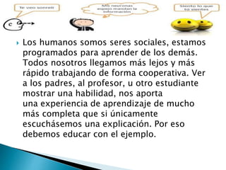  Los humanos somos seres sociales, estamos
programados para aprender de los demás.
Todos nosotros llegamos más lejos y más
rápido trabajando de forma cooperativa. Ver
a los padres, al profesor, u otro estudiante
mostrar una habilidad, nos aporta
una experiencia de aprendizaje de mucho
más completa que si únicamente
escuchásemos una explicación. Por eso
debemos educar con el ejemplo.
 