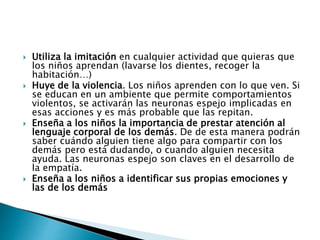  Utiliza la imitación en cualquier actividad que quieras que
los niños aprendan (lavarse los dientes, recoger la
habitación…)
 Huye de la violencia. Los niños aprenden con lo que ven. Si
se educan en un ambiente que permite comportamientos
violentos, se activarán las neuronas espejo implicadas en
esas acciones y es más probable que las repitan.
 Enseña a los niños la importancia de prestar atención al
lenguaje corporal de los demás. De de esta manera podrán
saber cuándo alguien tiene algo para compartir con los
demás pero está dudando, o cuando alguien necesita
ayuda. Las neuronas espejo son claves en el desarrollo de
la empatía.
 Enseña a los niños a identificar sus propias emociones y
las de los demás
 