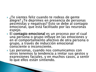 ¿Te sientes feliz cuando te rodeas de gente
alegre? ¿Te deprimes en presencia de personas
pesimistas y negativas? Esto se debe al contagio
emocional, que está facilitado por las neuronas
espejo.
 El contagio emocional es un proceso por el cual
una persona o grupo influye en las emociones y
en el comportamiento afectivo de otra persona o
grupo, a través de inducción emocional
consciente o inconsciente.
 Las personas, cuando nos comunicamos con
otros tenemos la tendencia a imitar sus gestos y
expresiones faciales, y en muchos casos, a sentir
lo que ellos están sintiendo.
 