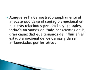  Aunque se ha demostrado ampliamente el
impacto que tiene el contagio emocional en
nuestras relaciones personales y laborales,
todavía no somos del todo conscientes de la
gran capacidad que tenemos de influir en el
estado emocional de los demás y de ser
influenciados por los otros.
 