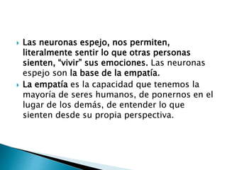  Las neuronas espejo, nos permiten,
literalmente sentir lo que otras personas
sienten, “vivir” sus emociones. Las neuronas
espejo son la base de la empatía.
 La empatía es la capacidad que tenemos la
mayoría de seres humanos, de ponernos en el
lugar de los demás, de entender lo que
sienten desde su propia perspectiva.
 