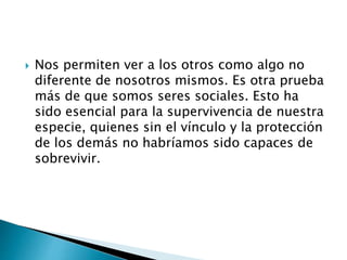  Nos permiten ver a los otros como algo no
diferente de nosotros mismos. Es otra prueba
más de que somos seres sociales. Esto ha
sido esencial para la supervivencia de nuestra
especie, quienes sin el vínculo y la protección
de los demás no habríamos sido capaces de
sobrevivir.
 