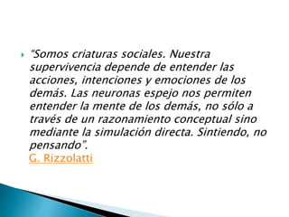  “Somos criaturas sociales. Nuestra
supervivencia depende de entender las
acciones, intenciones y emociones de los
demás. Las neuronas espejo nos permiten
entender la mente de los demás, no sólo a
través de un razonamiento conceptual sino
mediante la simulación directa. Sintiendo, no
pensando”.
G. Rizzolatti
 