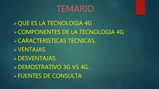 QUE ES LA TECNOLOGIA 4G
COMPONENTES DE LA TECNOLOGIA 4G
CARACTERISTICAS TECNICAS.
VENTAJAS.
DESVENTAJAS.
DEMOSTRATIVO 3G VS 4G.
FUENTES DE CONSULTA
TEMARIO
 