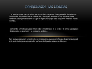 Las leyendas no son mas que relatos que van circulando de generación en generación desde tiempos
inmemoriales. Estos relatos son de tradición oral y con el paso del tiempo se van añadiendo partes
fantásticas. Las leyendas no tienen un lugar de origen único ya que todos los pueblos tienen sus propias
leyendas.
las leyendas son historias que son mitad verdad y mitad fantasía de un pueblo o de familia que se pasan
de generación en generación y se empiezan a cambiar ...
Pero las leyendas surgen, generalmente, de ciertas culturas, sucesos extraños que despiertan curiosidad
en la gente, inclusive de sucesos reales que fueron desfigurados a través de el tiempo...
 
